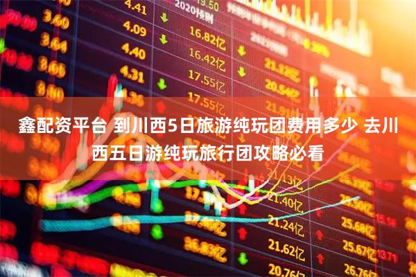 鑫配资平台 到川西5日旅游纯玩团费用多少 去川西五日游纯玩旅行团攻略必看