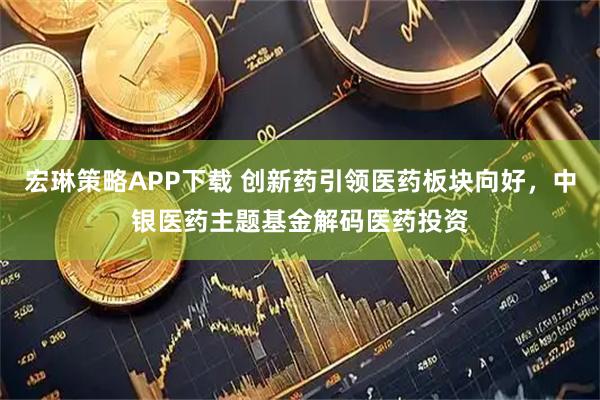 宏琳策略APP下载 创新药引领医药板块向好，中银医药主题基金解码医药投资