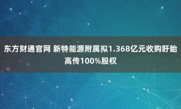 东方财通官网 新特能源附属拟1.368亿元收购盱眙高传100%股权