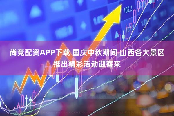 尚竞配资APP下载 国庆中秋期间 山西各大景区推出精彩活动迎客来