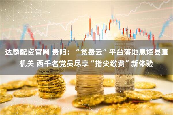 达麟配资官网 贵阳：“党费云”平台落地息烽县直机关 两千名党员尽享“指尖缴费”新体验
