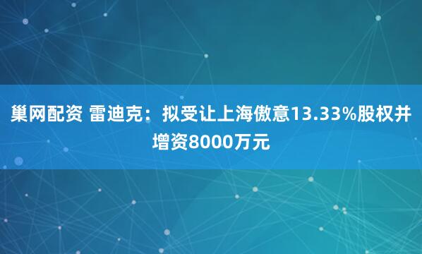 巢网配资 雷迪克：拟受让上海傲意13.33%股权并增资8000万元