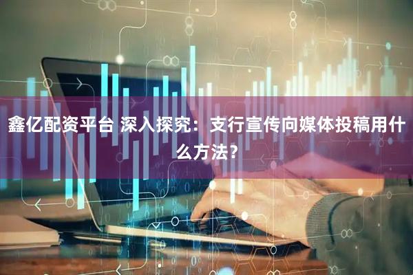 鑫亿配资平台 深入探究：支行宣传向媒体投稿用什么方法？