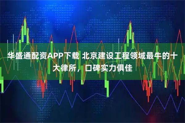 华盛通配资APP下载 北京建设工程领域最牛的十大律所，口碑实力俱佳