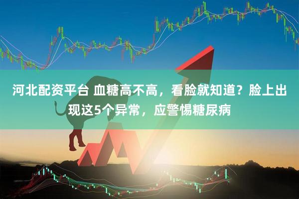 河北配资平台 血糖高不高，看脸就知道？脸上出现这5个异常，应警惕糖尿病