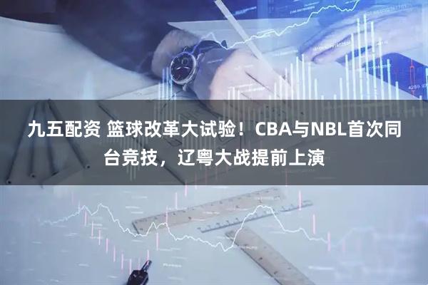 九五配资 篮球改革大试验！CBA与NBL首次同台竞技，辽粤大战提前上演