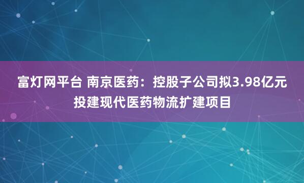 富灯网平台 南京医药：控股子公司拟3.98亿元投建现代医药物流扩建项目
