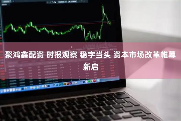聚鸿鑫配资 时报观察 稳字当头 资本市场改革帷幕新启