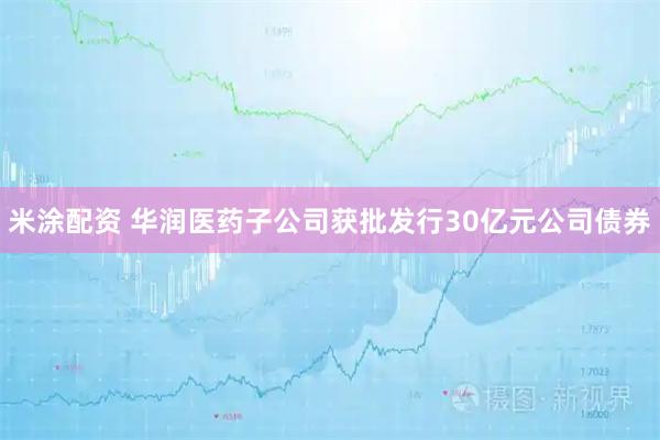 米涂配资 华润医药子公司获批发行30亿元公司债券