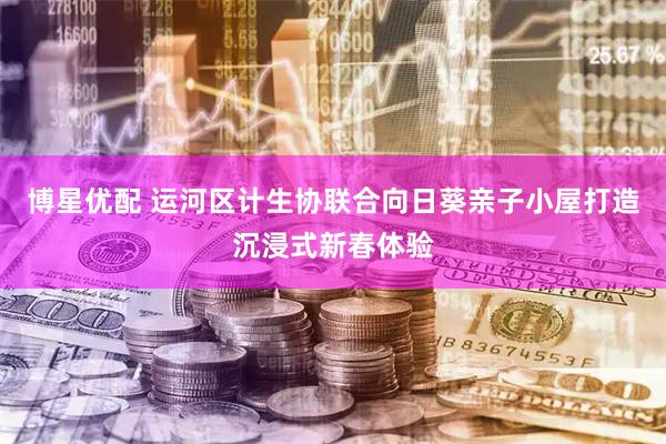 博星优配 运河区计生协联合向日葵亲子小屋打造沉浸式新春体验